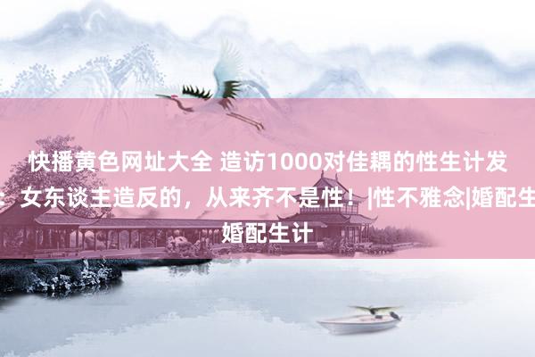 快播黄色网址大全 造访1000对佳耦的性生计发现：女东谈主造反的，从来齐不是性！|性不雅念|婚配生计