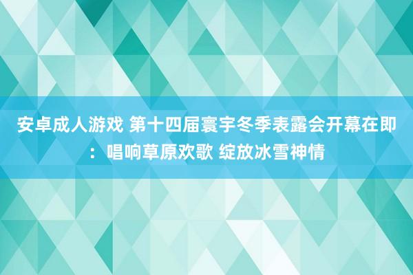 安卓成人游戏 第十四届寰宇冬季表露会开幕在即：唱响草原欢歌 绽放冰雪神情