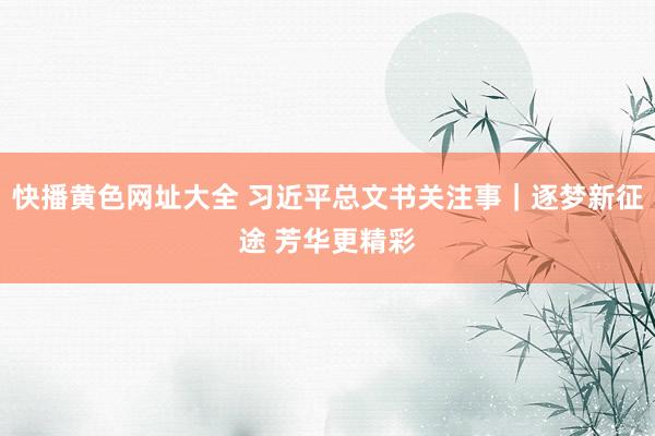 快播黄色网址大全 习近平总文书关注事｜逐梦新征途 芳华更精彩