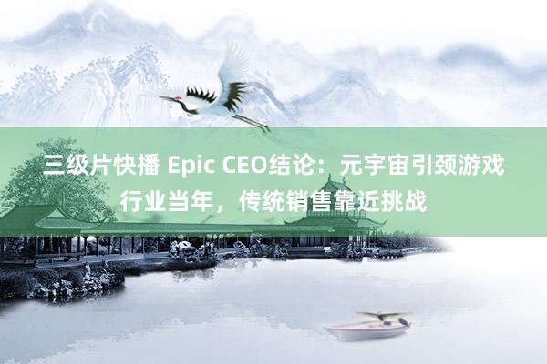 三级片快播 Epic CEO结论：元宇宙引颈游戏行业当年，传统销售靠近挑战