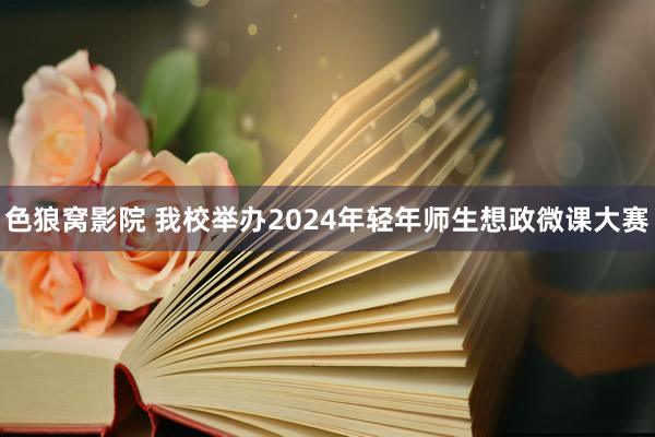 色狼窝影院 我校举办2024年轻年师生想政微课大赛