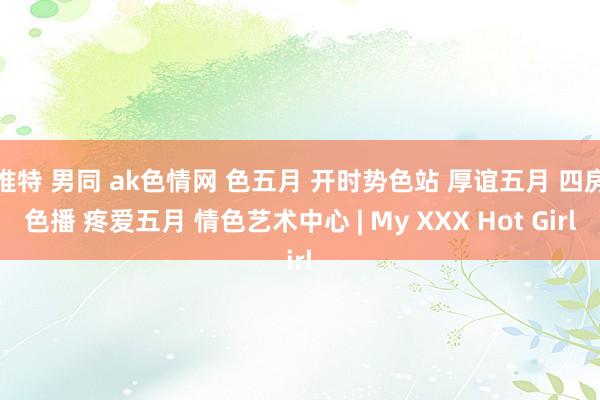 推特 男同 ak色情网 色五月 开时势色站 厚谊五月 四房色播 疼爱五月 情色艺术中心 | My XXX Hot Girl