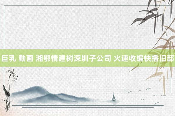 巨乳 動画 湘鄂情建树深圳子公司 火速收编快播旧部