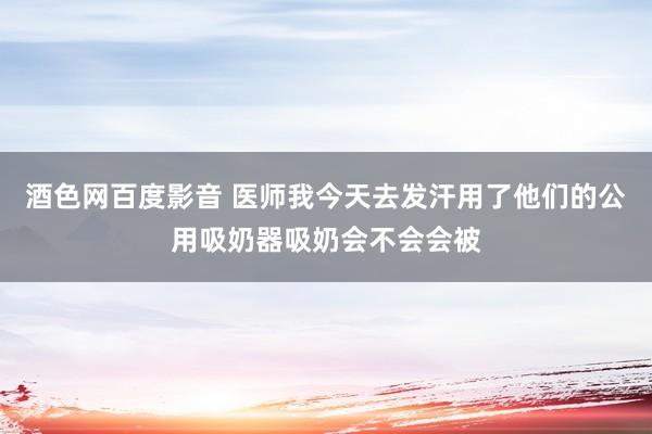 酒色网百度影音 医师我今天去发汗用了他们的公用吸奶器吸奶会不会会被