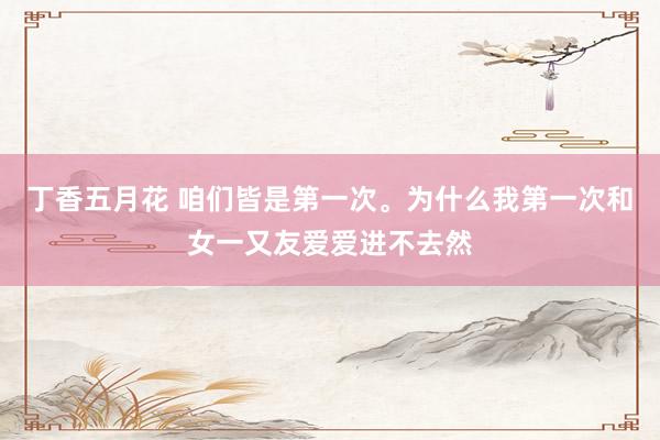 丁香五月花 咱们皆是第一次。为什么我第一次和女一又友爱爱进不去然