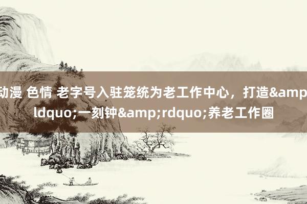 动漫 色情 老字号入驻笼统为老工作中心，打造&ldquo;一刻钟&rdquo;养老工作圈