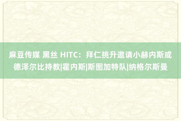 麻豆传媒 黑丝 HITC：拜仁挑升邀请小赫内斯或德泽尔比持教|霍内斯|斯图加特队|纳格尔斯曼