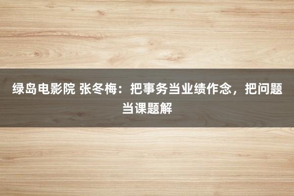绿岛电影院 张冬梅：把事务当业绩作念，把问题当课题解
