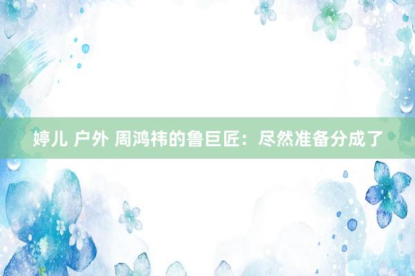 婷儿 户外 周鸿祎的鲁巨匠：尽然准备分成了