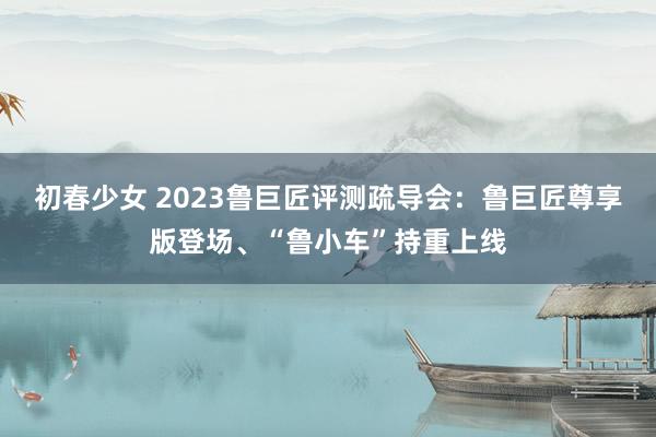 初春少女 2023鲁巨匠评测疏导会：鲁巨匠尊享版登场、“鲁小车”持重上线