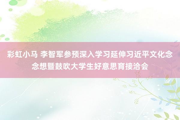 彩虹小马 李智军参预深入学习延伸习近平文化念念想暨鼓吹大学生好意思育接洽会
