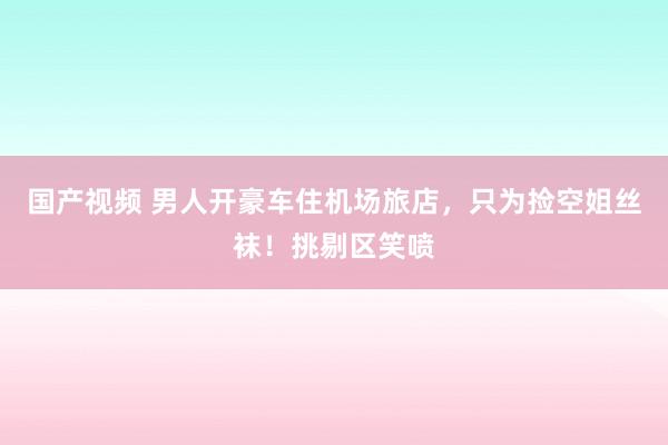 国产视频 男人开豪车住机场旅店，只为捡空姐丝袜！挑剔区笑喷