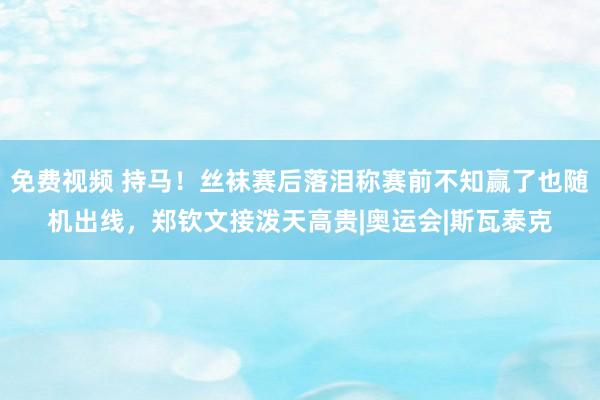 免费视频 持马！丝袜赛后落泪称赛前不知赢了也随机出线，郑钦文接泼天高贵|奥运会|斯瓦泰克