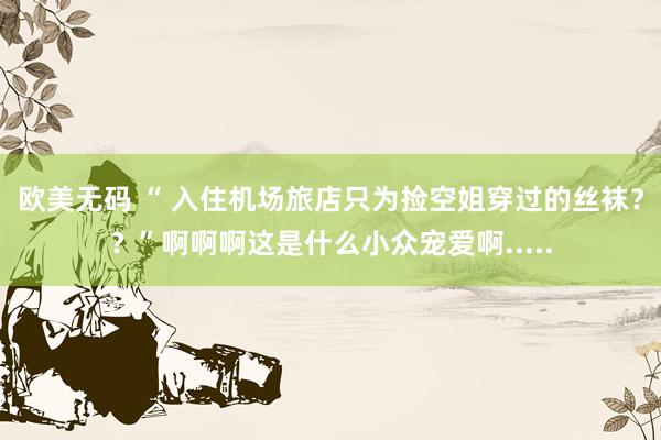欧美无码 “ 入住机场旅店只为捡空姐穿过的丝袜？？”啊啊啊这是什么小众宠爱啊.....