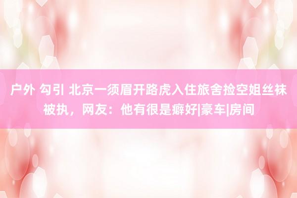 户外 勾引 北京一须眉开路虎入住旅舍捡空姐丝袜被执，网友：他有很是癖好|豪车|房间