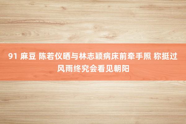 91 麻豆 陈若仪晒与林志颖病床前牵手照 称挺过风雨终究会看见朝阳