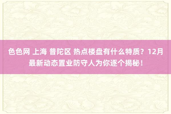 色色网 上海 普陀区 热点楼盘有什么特质？12月最新动态置业防守人为你逐个揭秘！