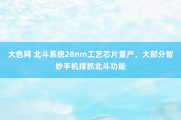 大色网 北斗系统28nm工艺芯片量产，大部分智妙手机撑抓北斗功能