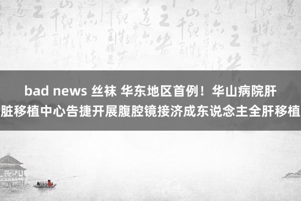 bad news 丝袜 华东地区首例！华山病院肝脏移植中心告捷开展腹腔镜接济成东说念主全肝移植