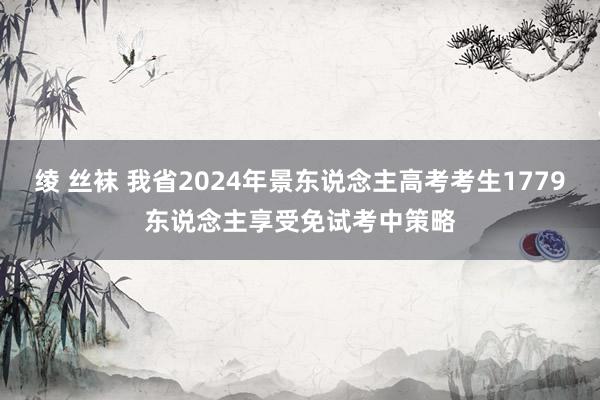 绫 丝袜 我省2024年景东说念主高考考生1779东说念主享受免试考中策略