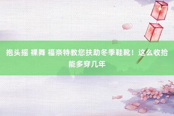 抱头摇 裸舞 福奈特教您扶助冬季鞋靴！这么收拾能多穿几年