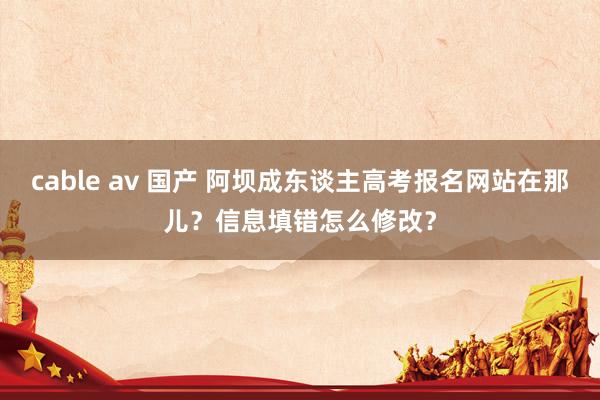 cable av 国产 阿坝成东谈主高考报名网站在那儿？信息