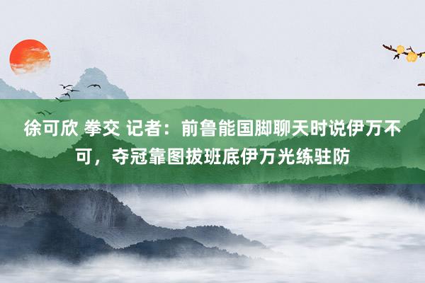 徐可欣 拳交 记者：前鲁能国脚聊天时说伊万不可，夺冠靠图拔班底伊万光练驻防