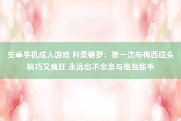 安卓手机成人游戏 利桑德罗：第一次与梅西碰头精巧又疯狂 永远也不念念与他当敌手