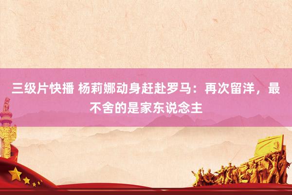 三级片快播 杨莉娜动身赶赴罗马：再次留洋，最不舍的是家东说念主