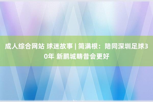 成人综合网站 球迷故事 | 简满根：陪同深圳足球30年 新鹏