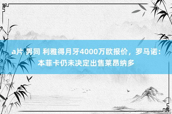 a片 男同 利雅得月牙4000万欧报价，罗马诺：本菲卡仍未决定出售莱昂纳多