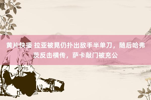 黄片快播 拉亚被晃仍扑出敌手半单刀，随后哈弗茨反击横传，萨卡敲门被充公