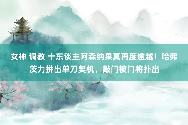 女神 调教 十东谈主阿森纳果真再度逾越！哈弗茨力拼出单刀契机，敲门被门将扑出