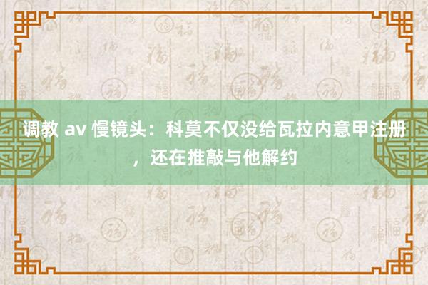 调教 av 慢镜头：科莫不仅没给瓦拉内意甲注册，还在推敲与他解约