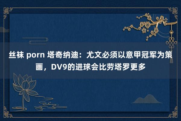 丝袜 porn 塔奇纳迪：尤文必须以意甲冠军为策画，DV9的进球会比劳塔罗更多