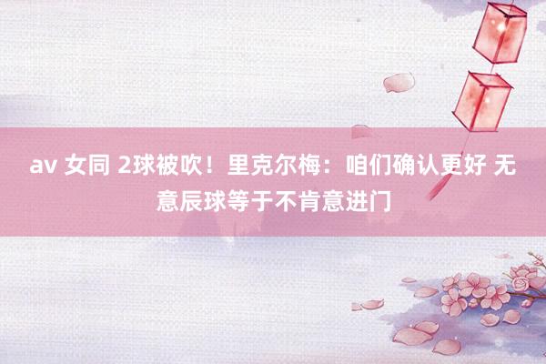 av 女同 2球被吹！里克尔梅：咱们确认更好 无意辰球等于不肯意进门