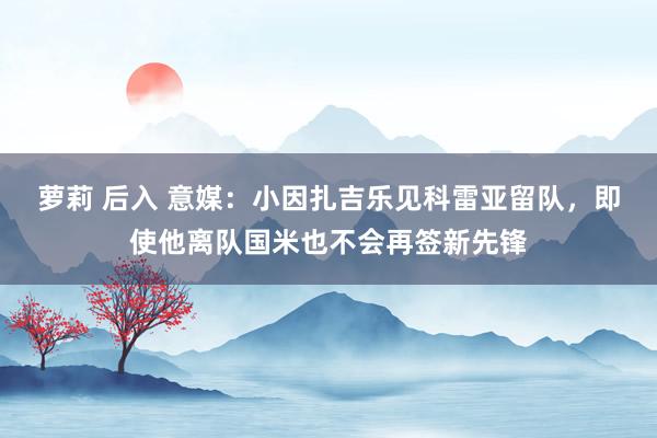 萝莉 后入 意媒：小因扎吉乐见科雷亚留队，即使他离队国米也不会再签新先锋