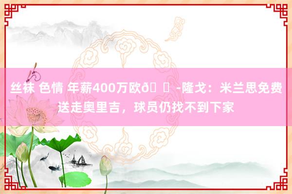 丝袜 色情 年薪400万欧😭隆戈：米兰思免费送走奥里吉，球员仍找不到下家