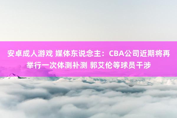 安卓成人游戏 媒体东说念主：CBA公司近期将再举行一次体测补测 郭艾伦等球员干涉