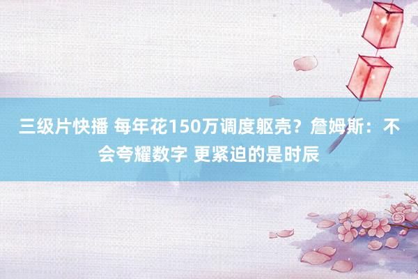 三级片快播 每年花150万调度躯壳？詹姆斯：不会夸耀数字 更紧迫的是时辰