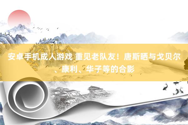 安卓手机成人游戏 重见老队友！唐斯晒与戈贝尔、康利、华子等的合影