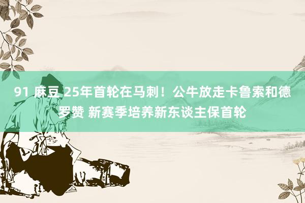 91 麻豆 25年首轮在马刺！公牛放走卡鲁索和德罗赞 新赛季培养新东谈主保首轮