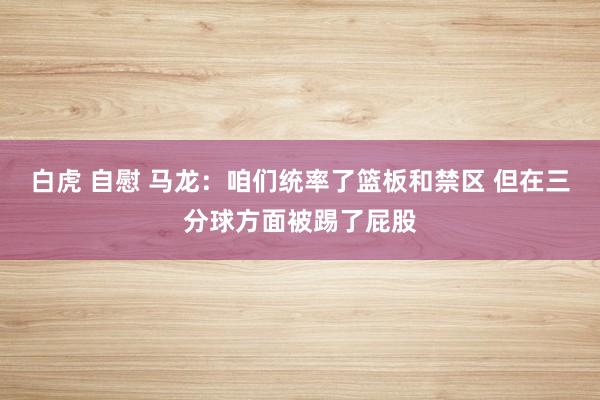 白虎 自慰 马龙：咱们统率了篮板和禁区 但在三分球方面被踢了屁股