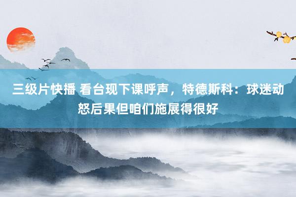 三级片快播 看台现下课呼声，特德斯科：球迷动怒后果但咱们施展得很好