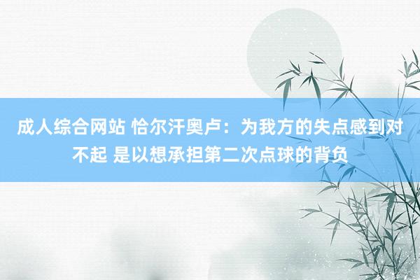成人综合网站 恰尔汗奥卢：为我方的失点感到对不起 是以想承担第二次点球的背负