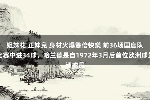 姐妹花 正妹兒 身材火爆雙倍快樂 前36场国度队比赛中进34球，哈兰德是自1972年3月后首位欧洲球员