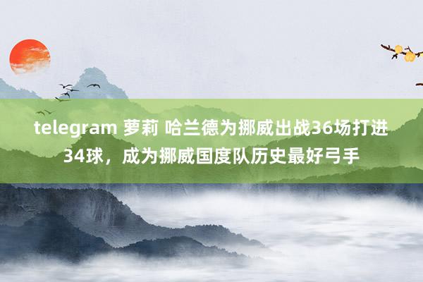 telegram 萝莉 哈兰德为挪威出战36场打进34球，成为挪威国度队历史最好弓手