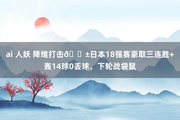 ai 人妖 降维打击😱日本18强赛豪取三连胜+轰14球0丢球，下轮战袋鼠