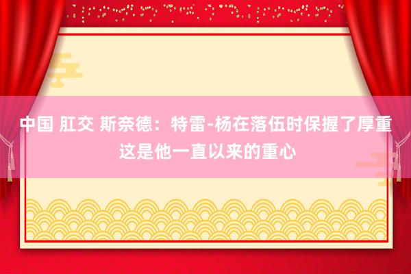 中国 肛交 斯奈德：特雷-杨在落伍时保握了厚重 这是他一直以来的重心
