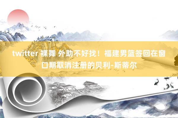 twitter 裸舞 外助不好找！福建男篮签回在窗口期取消注册的贝利-斯蒂尔